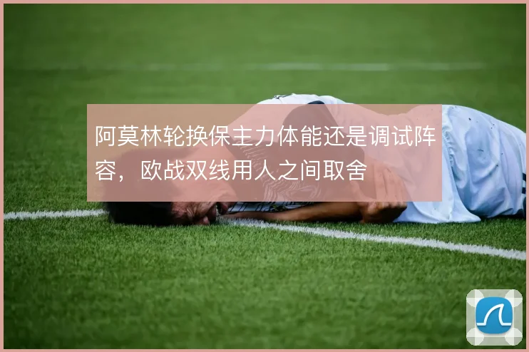 阿莫林轮换保主力体能还是调试阵容，欧战双线用人之间取舍