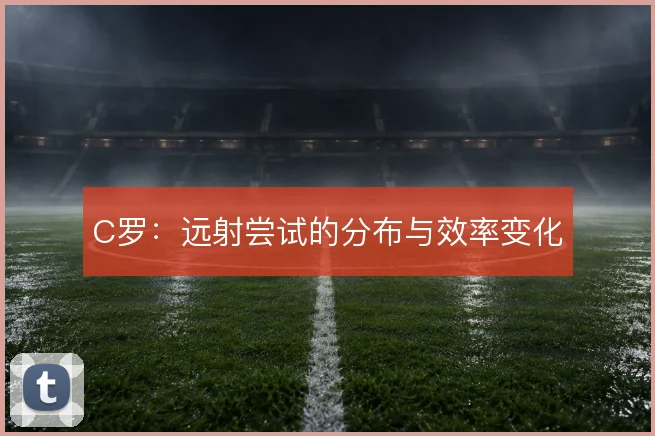 C罗：远射尝试的分布与效率变化