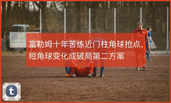 富勒姆十年苦练近门柱角球抢点，短角球变化成破局第二方案