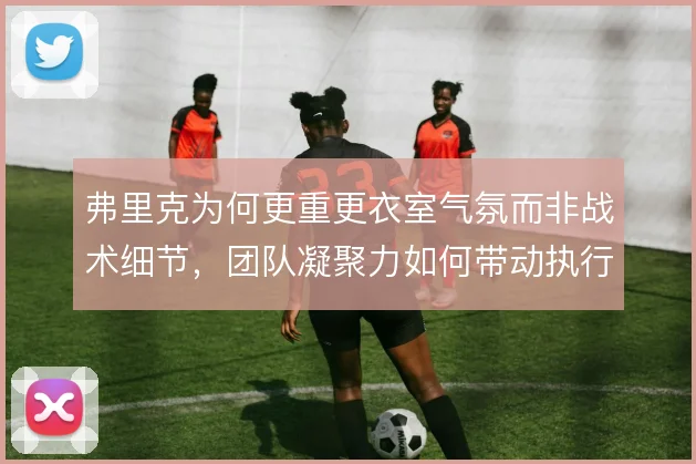 弗里克为何更重更衣室气氛而非战术细节，团队凝聚力如何带动执行力