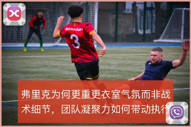 弗里克为何更重更衣室气氛而非战术细节，团队凝聚力如何带动执行力