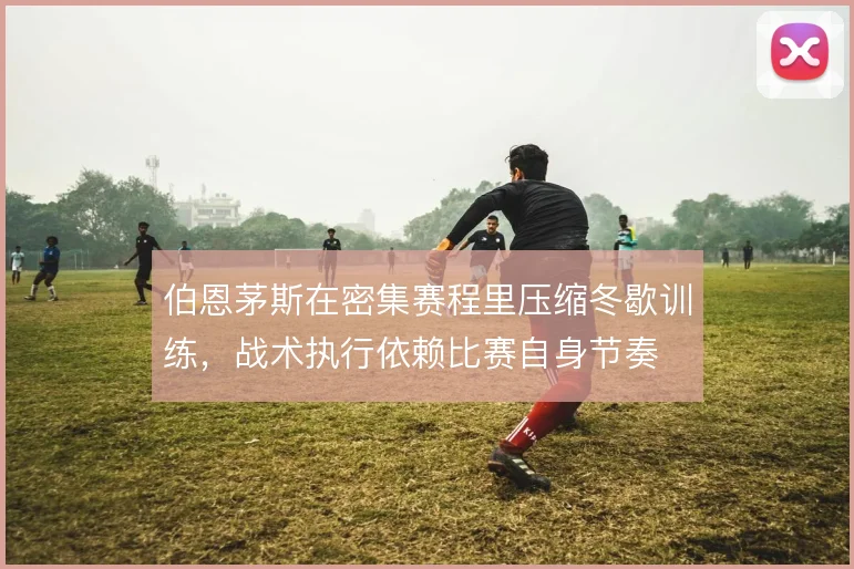 伯恩茅斯在密集赛程里压缩冬歇训练，战术执行依赖比赛自身节奏