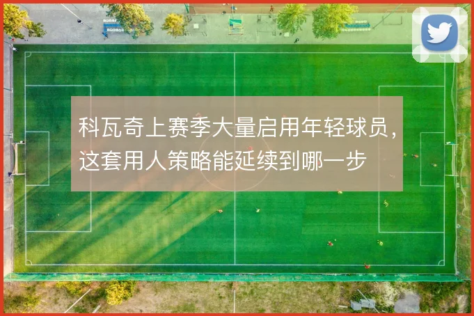 科瓦奇上赛季大量启用年轻球员，这套用人策略能延续到哪一步