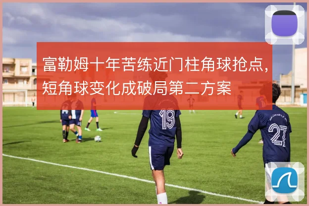富勒姆十年苦练近门柱角球抢点，短角球变化成破局第二方案