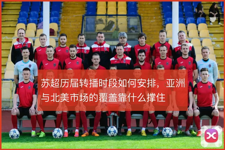 苏超历届转播时段如何安排，亚洲与北美市场的覆盖靠什么撑住