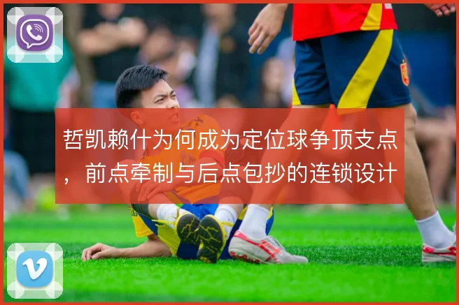 哲凯赖什为何成为定位球争顶支点,前点牵制与后点包抄的连锁设计