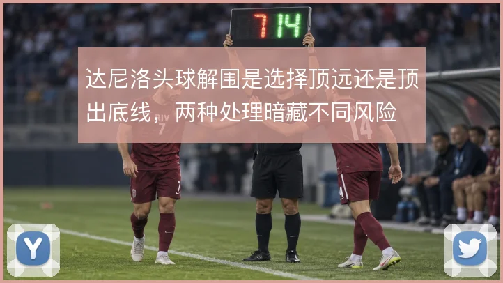 达尼洛头球解围是选择顶远还是顶出底线，两种处理暗藏不同风险