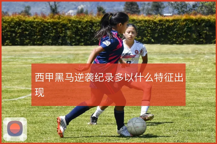 西甲黑马逆袭纪录多以什么特征出现