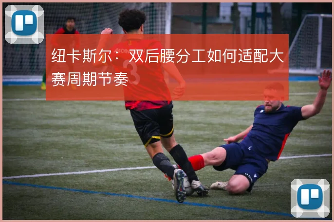 纽卡斯尔：双后腰分工如何适配大赛周期节奏