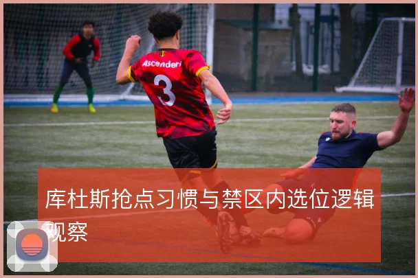 库杜斯抢点习惯与禁区内选位逻辑观察