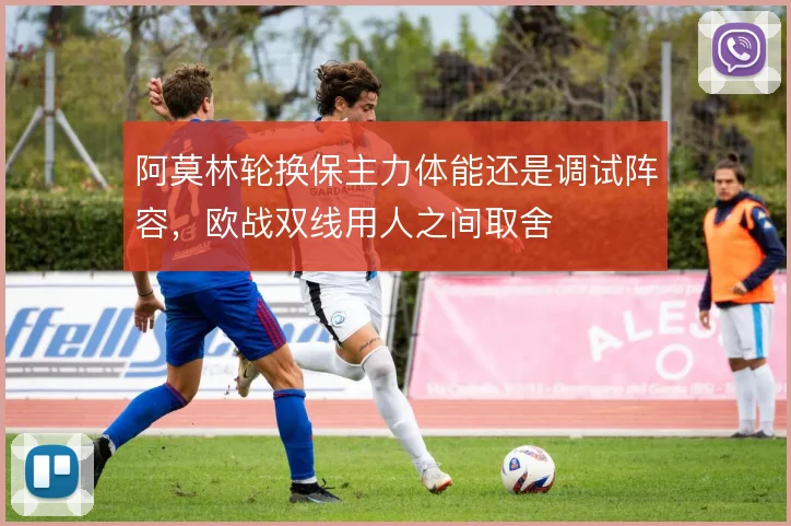 阿莫林轮换保主力体能还是调试阵容，欧战双线用人之间取舍