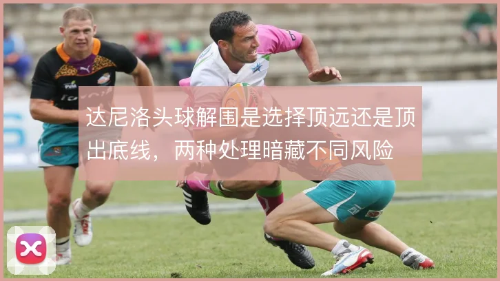达尼洛头球解围是选择顶远还是顶出底线，两种处理暗藏不同风险