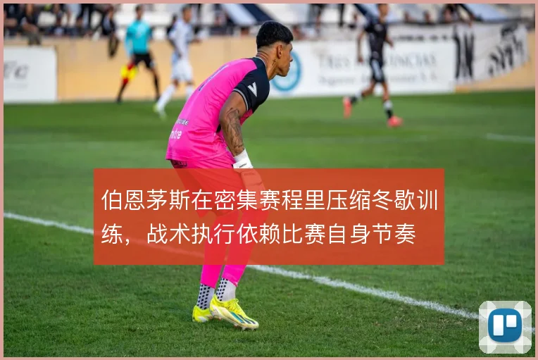 伯恩茅斯在密集赛程里压缩冬歇训练，战术执行依赖比赛自身节奏