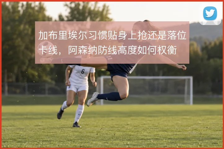 加布里埃尔习惯贴身上抢还是落位卡线，阿森纳防线高度如何权衡