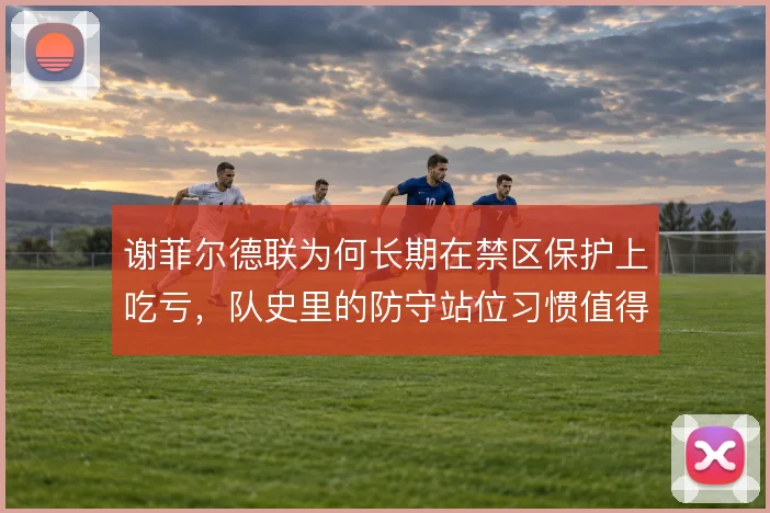 谢菲尔德联为何长期在禁区保护上吃亏,队史里的防守站位习惯值得追问